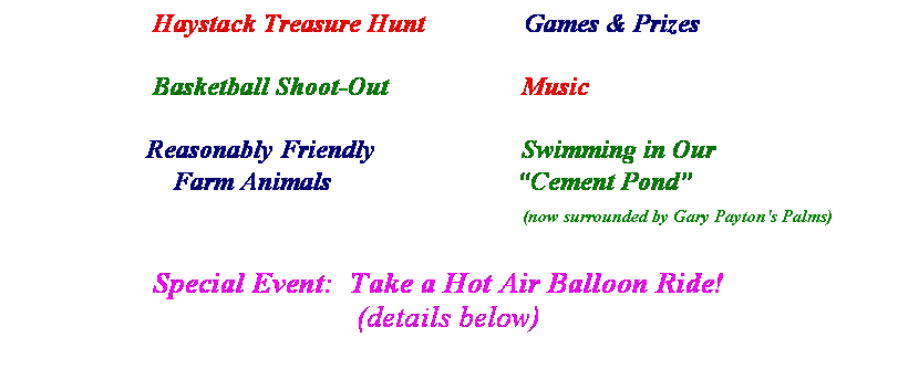 Text Box:                      Haystack Treasure Hunt               Games & Prizes
 
                     Basketball Shoot-Out                    Music
 
                    Reasonably Friendly                      Swimming in Our
                        Farm Animals                            Cement Pond
                                                                                           (now surrounded by Gary Payton's Palms)
                 
                  Special Event:  Take a Hot Air Balloon Ride!
(details below)
