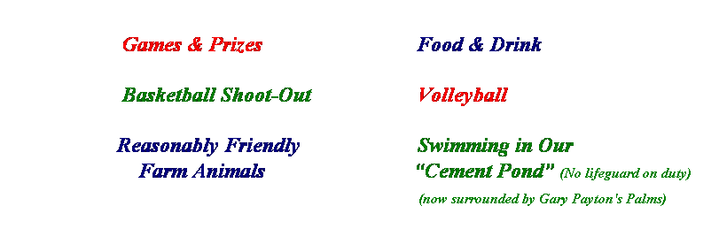 Text Box:                     
                     Games & Prizes                             Food & Drink
 
                     Basketball Shoot-Out                    Volleyball
 
                    Reasonably Friendly                      Swimming in Our
                        Farm Animals                            Cement Pond (No lifeguard on duty)
                                                                                           (now surrounded by Gary Payton's Palms)
                 
                  
 
